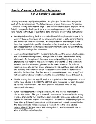 Scoring Community Readiness Interviews
              For A Complete Assessment

Scoring is an easy step-by-step process that gives you the readiness stages for
each of the six dimensions. The following pages provide the process for scoring.
There is a scoring worksheet on page 17 and anchored rating scales on pages 19-24.
Ideally, two people should participate in the scoring process in order to ensure
valid results on this type of qualitative data. Here are step-by-step instructions:

•   Working independently, both scorers should read through each interview in its
    entirety before scoring any of the dimensions in order to get a general feeling
    and impression from the interview. Although questions are arranged in the
    interview to pertain to specific dimensions, other interview sections may have
    some responses that will help provide richer information and insights that may
    be helpful in scoring other dimensions.

•   Again, working independently, the scorers should read the anchored rating scale
    for the dimension being scored. Always start with the first anchored rating
    statement. Go through each dimension separately and highlight or underline
    statements that refer to the anchored rating statements. If the community
    exceeds the first statement, proceed to the next statement. In order to
    receive a score at a certain stage, all previous levels must have been met up to
    and including the statement which the scorer believes best reflects what is
    stated in the interview. In other words, a community cannot be at stage 7 and
    not have achieved what is reflected in the statements for stages 1 through 6.

•   On the scoring sheet on page 17, each scorer puts his or her independent scores
    in the table labeled INDIVIDUAL SCORES using the scores for each dimension
    of each of the interviews. The table provides spaces for up to six key
    respondent interviews.

•   When the independent scoring is complete, the two scorers then meet to
    discuss the scores. The goal is to reach consensus on the scores by discussing
    items or statements that might have been missed by one scorer and which may
    affect the combined or final score assigned. Remember: Different people can
    have slightly different impressions, and it is important to seek explanation for
    the decisions made. Once consensus is reached, fill in the table labeled
    COMBINED SCORES on one of the scoring sheets. Add across each row to
    yield a total for each dimension.


                                        15
 