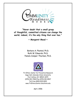 “Never doubt that a small group
of thoughtful, committed citizens can change the
world; indeed, it’s the only thing that ever has.”

                ~ Margaret Mead ~




             Barbara A. Plested, Ph.D.
              Ruth W. Edwards, Ph.D.
           Pamela Jumper-Thurman, Ph.D.




         Tri-Ethnic Center for Prevention Research
            Sage Hall, Colorado State University
               Fort Collins, CO 80523-1879
            (970) 491-7902/Fax (970) 491-0527
                 Toll-free (800) 835-8091
             www.TriEthnicCenter.ColoState.edu


                       April, 2006
 