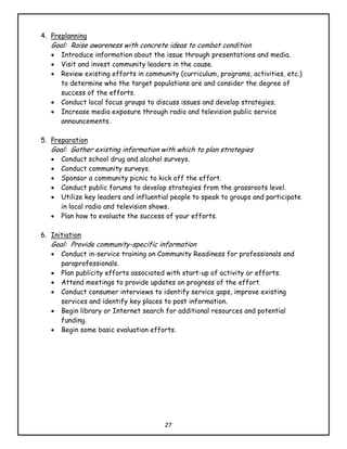 4. Preplanning
   Goal: Raise awareness with concrete ideas to combat condition
   •   Introduce information about the issue through presentations and media.
   •   Visit and invest community leaders in the cause.
   •   Review existing efforts in community (curriculum, programs, activities, etc.)
       to determine who the target populations are and consider the degree of
       success of the efforts.
   •   Conduct local focus groups to discuss issues and develop strategies.
   •   Increase media exposure through radio and television public service
       announcements.

5. Preparation
   Goal: Gather existing information with which to plan strategies
   •   Conduct school drug and alcohol surveys.
   •   Conduct community surveys.
   •   Sponsor a community picnic to kick off the effort.
   •   Conduct public forums to develop strategies from the grassroots level.
   •   Utilize key leaders and influential people to speak to groups and participate
       in local radio and television shows.
   •   Plan how to evaluate the success of your efforts.

6. Initiation
   Goal: Provide community-specific information
   •   Conduct in-service training on Community Readiness for professionals and
       paraprofessionals.
   •   Plan publicity efforts associated with start-up of activity or efforts.
   •   Attend meetings to provide updates on progress of the effort.
   •   Conduct consumer interviews to identify service gaps, improve existing
       services and identify key places to post information.
   •   Begin library or Internet search for additional resources and potential
       funding.
   •   Begin some basic evaluation efforts.




                                        27
 