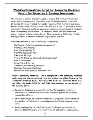Workshop/Presentation Script For Community Readiness
       Results For Prevention & Strategy Development

 The following is a script that can be used to present the Community Readiness
 Model and/or the community’s readiness score for development of prevention
 strategies. It refers to slides that can be requested from the Tri-Ethnic Center
 website or you can us the handouts included with this script. If you have attended
 a Community Readiness workshop, you may give audience members several handouts
 from the workshop you attended. In the script below, bold statements are
 subject headings and instructions to you. Slide names are in bold italics. Finally,
 the regular print is information for you to give to the audience.

 Handouts mentioned in this script include the following:
    The Purpose of the Community Readiness Model
    What Does the Model Do
    What the Model CAN Do
    What the Model CAN’T Do
    Take Home Message
    Process for Using the Community Readiness Model
    Who Is Interviewed
    Conducting an Interview
    Dimensions of Community Readiness
    Stages of Community Readiness
    Appropriate Strategies for Readiness Level

I. What is community readiness? Give a background of the community readiness
   model using the information below. Use the handouts or slides Purpose of the
   Community Readiness Model, What Does the Model Do, What the Model CAN
   Do, What the Model CAN’T Do, and Take Home Message, as appropriate to
   the material below.

   A. Community Readiness is an innovative method for assessing the level of
      readiness of a community to develop and implement prevention and other
      intervention efforts.
   B. It defines 9 stages of community readiness ranging from “no awareness” of
      the problem to “high level of community ownership” in the response to the
      issue.
   C. It was developed by the Tri-Ethnic Center for Prevention Research at
      Colorado State University after much research and testing in communities.
                                        29
 