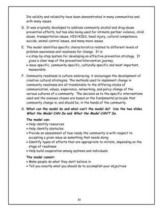 Its validity and reliability have been demonstrated in many communities and
   with many issues.
D. It was originally developed to address community alcohol and drug abuse
   prevention efforts, but has also being used for intimate partner violence, child
   abuse, transportation issues, HIV/AIDS, head injury, cultural competence,
   suicide, animal control issues, and many more issues.
E. The model identifies specific characteristics related to different levels of
   problem awareness and readiness for change. It is:
   • a step-by-step system for developing an effective prevention strategy. It
     gives a clear map of the prevention/intervention journey.
   • issue-specific, community-specific, culturally specific and most important,
     measurable.
F. Community readiness is culture-embracing; it encourages the development of
   creative cultural strategies. The methods used to implement change in
   community readiness are all translatable to the differing styles of
   communication, values, experience, networking, and policy change of the
   various cultures of a community. The decision as to the specific interventions
   used and the avenues chosen are based on the fundamental principle that
   community change is, and should be, in the hands of the community.
G. What can the model do and what can’t the model do? Use the two slides
   What the Model CAN Do and What the Model CAN’T Do.
   The model can:
   • Help identify resources
   • Help identify obstacles
   • Provide an assessment of how ready the community is with respect to
     accepting a given issue as something that needs doing
   • Identify types of efforts that are appropriate to initiate, depending on the
     stage of readiness
   • Help build cooperation among systems and individuals
   The model cannot:
   • Make people do what they don’t believe in
   • Tell you exactly what you should do to accomplish your objectives




                                     30
 
