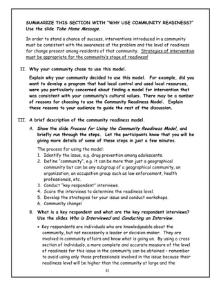 SUMMARIZE THIS SECTION WITH “WHY USE COMMUNITY READINESS?”
   Use the slide Take Home Message.

   In order to stand a chance of success, interventions introduced in a community
   must be consistent with the awareness of the problem and the level of readiness
   for change present among residents of that community. Strategies of intervention
   must be appropriate for the community’s stage of readiness!

 II. Why your community chose to use this model.
     Explain why your community decided to use this model. For example, did you
     want to develop a program that had local control and used local resources,
     were you particularly concerned about finding a model for intervention that
     was consistent with your community’s cultural values. There may be a number
     of reasons for choosing to use the Community Readiness Model. Explain
     these reasons to your audience to guide the rest of the discussion.

III. A brief description of the community readiness model.
     A. Show the slide Process for Using the Community Readiness Model, and
        briefly run through the steps. Let the participants know that you will be
        giving more details of some of these steps in just a few minutes.
        The process for using the model:
        1. Identify the issue, e.g. drug prevention among adolescents.
        2. Define “community”, e.g. it can be more than just a geographical
           community but can be any subgroup of a geographical community, an
           organization, an occupation group such as law enforcement, health
           professionals, etc.
        3. Conduct “key respondent” interviews.
        4. Score the interviews to determine the readiness level.
        5. Develop the strategies for your issue and conduct workshops.
        6. Community change!
     B. What is a key respondent and what are the key respondent interviews?
        Use the slides Who is Interviewed and Conducting an Interview.
        • Key respondents are individuals who are knowledgeable about the
          community, but not necessarily a leader or decision-maker. They are
          involved in community affairs and know what is going on. By using a cross
          section of individuals, a more complete and accurate measure of the level
          of readiness for this issue in the community can be obtained – remember
          to avoid using only those professionals involved in the issue because their
          readiness level will be higher than the community at large and the
                                          31
 