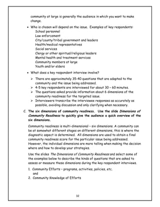 community at large is generally the audience in which you want to make
    change.
  • Who is chosen will depend on the issue. Examples of key respondents:
      School personnel
      Law enforcement
      City/county/tribal government and leaders
      Health/medical representatives
      Social services
      Clergy or other spiritual/religious leaders
      Mental health and treatment services
      Community members at large
      Youth and/or elders
  • What does a key respondent interview involve?
       There are approximately 35-40 questions that are adapted to the
       community and the issue being addressed.
       4-5 key respondents are interviewed for about 30 – 60 minutes.
       The questions asked provide information about 6 dimensions of the
       community readiness for the targeted issue.
       Interviewers transcribe the interviewee responses as accurately as
       possible, avoiding discussion and only clarifying when necessary.
C. The six dimensions of community readiness. Use the slide Dimensions of
   Community Readiness to quickly give the audience a quick overview of the
   six dimensions.
   Community readiness is multi-dimensional – six dimensions. A community can
   be at somewhat different stages on different dimensions, this is where the
   diagnostic aspect is determined. All dimensions are used to obtain a final
   community readiness score for the particular issue being addressed.
   However, the individual dimensions are more telling when making the decision
   where and how to develop your strategies.
   Use the slides The Dimensions of Community Readiness and select some of
   the examples below to describe the kinds of questions that are asked to
   assess or measure these dimensions during the key respondent interviews.
   1. Community Efforts – programs, activities, policies, etc.
      and
   2. Community Knowledge of Efforts




                                    32
 