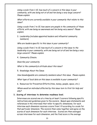 Using a scale from 1-10, how much of a concern is this issue in your
   community, with one being not at all and ten being a very large concern?
   Please explain.

   What efforts are currently available in your community that relate to this
   issue?

   Using a scale from 1 to 10, how aware are people in the community of these
   efforts, with one being no awareness and ten being very aware? Please
   explain.

   3. Leadership (includes appointed leaders and influential community
      members)

   Who are leaders specific to this issue in your community?

   Using a scale from 1 to 10, how much of a concern is this issue to the
   leadership in your community, with one being not at all and ten being a very
   large concern? Please explain.

   4. Community Climate

   Describe your community.

   What is the community’s attitude about this issue?

   5. Knowledge About the Issue

   How knowledgeable are community members about this issue. Please explain.

   What type of local data on this issue is available in your community?

   6. Resources for Prevention Efforts (time, money, people, space, etc.)

   Whom would an individual affected by this issue turn to first for help and
   why?
D. Scoring of interviews to determine readiness level.
   Interviews are scored one at a time by at least 2 scorers following specific
   instructions and guidelines given to the scorers. Based upon statements and
   references in the interviews that refer to specific dimensions, for each
   interview each dimension receives a score from 1-9 according to a scale for
   that particular dimension. The scorers then come together and agree on the
   scores of each dimension for each interview. Scores are then averaged
   across interviews for each dimension, and the final score is the average

                                    33
 