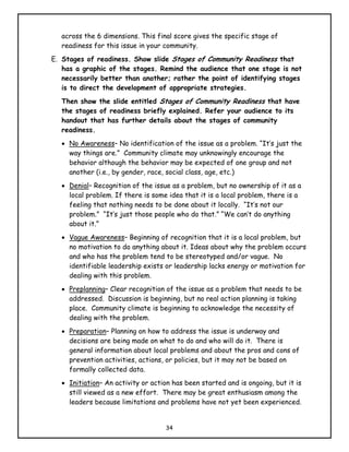across the 6 dimensions. This final score gives the specific stage of
   readiness for this issue in your community.
E. Stages of readiness. Show slide Stages of Community Readiness that
   has a graphic of the stages. Remind the audience that one stage is not
   necessarily better than another; rather the point of identifying stages
   is to direct the development of appropriate strategies.
   Then show the slide entitled Stages of Community Readiness that have
   the stages of readiness briefly explained. Refer your audience to its
   handout that has further details about the stages of community
   readiness.
   • No Awareness– No identification of the issue as a problem. “It’s just the
     way things are.” Community climate may unknowingly encourage the
     behavior although the behavior may be expected of one group and not
     another (i.e., by gender, race, social class, age, etc.)
   • Denial– Recognition of the issue as a problem, but no ownership of it as a
     local problem. If there is some idea that it is a local problem, there is a
     feeling that nothing needs to be done about it locally. “It’s not our
     problem.” “It’s just those people who do that.” “We can’t do anything
     about it.”
   • Vague Awareness– Beginning of recognition that it is a local problem, but
     no motivation to do anything about it. Ideas about why the problem occurs
     and who has the problem tend to be stereotyped and/or vague. No
     identifiable leadership exists or leadership lacks energy or motivation for
     dealing with this problem.
   • Preplanning– Clear recognition of the issue as a problem that needs to be
     addressed. Discussion is beginning, but no real action planning is taking
     place. Community climate is beginning to acknowledge the necessity of
     dealing with the problem.
   • Preparation– Planning on how to address the issue is underway and
     decisions are being made on what to do and who will do it. There is
     general information about local problems and about the pros and cons of
     prevention activities, actions, or policies, but it may not be based on
     formally collected data.
   • Initiation– An activity or action has been started and is ongoing, but it is
     still viewed as a new effort. There may be great enthusiasm among the
     leaders because limitations and problems have not yet been experienced.


                                    34
 