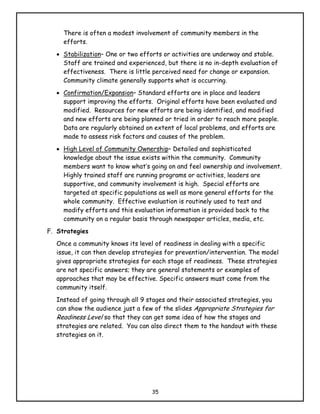 There is often a modest involvement of community members in the
     efforts.
  • Stabilization– One or two efforts or activities are underway and stable.
    Staff are trained and experienced, but there is no in-depth evaluation of
    effectiveness. There is little perceived need for change or expansion.
    Community climate generally supports what is occurring.
  • Confirmation/Expansion– Standard efforts are in place and leaders
    support improving the efforts. Original efforts have been evaluated and
    modified. Resources for new efforts are being identified, and modified
    and new efforts are being planned or tried in order to reach more people.
    Data are regularly obtained on extent of local problems, and efforts are
    made to assess risk factors and causes of the problem.
  • High Level of Community Ownership– Detailed and sophisticated
    knowledge about the issue exists within the community. Community
    members want to know what’s going on and feel ownership and involvement.
    Highly trained staff are running programs or activities, leaders are
    supportive, and community involvement is high. Special efforts are
    targeted at specific populations as well as more general efforts for the
    whole community. Effective evaluation is routinely used to test and
    modify efforts and this evaluation information is provided back to the
    community on a regular basis through newspaper articles, media, etc.
F. Strategies
  Once a community knows its level of readiness in dealing with a specific
  issue, it can then develop strategies for prevention/intervention. The model
  gives appropriate strategies for each stage of readiness. These strategies
  are not specific answers; they are general statements or examples of
  approaches that may be effective. Specific answers must come from the
  community itself.
  Instead of going through all 9 stages and their associated strategies, you
  can show the audience just a few of the slides Appropriate Strategies for
  Readiness Level so that they can get some idea of how the stages and
  strategies are related. You can also direct them to the handout with these
  strategies on it.




                                  35
 