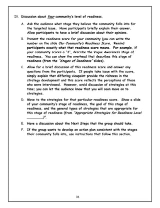 IV. Discussion about Your community’s level of readiness.

    A. Ask the audience what stage they believe the community falls into for
       the targeted issue. Have participants briefly explain their answer.
       Allow participants to have a brief discussion about their opinions.
    B. Present the readiness score for your community (you can write the
       number on the slide Our Community’s Readiness Score. Remind
       participants exactly what that readiness score means. For example, if
       your community scores a “3”, describe the Vague Awareness stage of
       readiness. You can show the overhead that describes this stage of
       readiness (from the “Stages of Readiness” slides).
    C.   Allow for a brief discussion of this readiness score and answer any
         questions from the participants. If people take issue with the score,
         simply explain that differing viewpoint provide the richness in the
         strategy development and this score reflects the perceptions of those
         who were interviewed. However, avoid discussion of strategies at this
         time; you can let the audience know that you will soon move on to
         strategies.
    D. Move to the strategies for that particular readiness score. Show a slide
       of your community’s stage of readiness, the goal of this stage of
       readiness, and the general types of strategies that are appropriate for
       this stage of readiness (from “Appropriate Strategies for Readiness Level
       ________)”.
    E.   Have a discussion about the Next Steps that the group should take.
    F.   If the group wants to develop an action plan consistent with the stages
         their community falls into, use instructions that follow this section.




                                        36
 