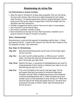 Brainstorming An Action Plan
Use Brainstorming to develop strategies
• Allow the team to "brainstorm" as many ideas as possible. Point out that during
  this next eight minutes, there will be no in-depth discussion but just random
  ideas thrown out. If someone begins what could be a lengthy discussion, tell the
  group you will hold up two fingers to signal them to hold that thought until the
  discussion time later and move on.
• Consider all suggestions and be creative, there are no right or wrong answers.
• Use a flip chart to write down all ideas.
• Get creative, outlandish, consider all ideas.
• Never brainstorm on one topic for more than two minutes, remember you're
  going for quantity of ideas at this point, not quality.

What is Brainstorming?
Brainstorming is a quick and fast approach to developing creative ideas - it allows
participation from all - it works within a specific set time limit and it allows no time
for discussion of ideas - that comes later.

Easy Steps for Brainstorming:
Step One:      Describe brainstorming and set up the rules, the two finger signal,
               and the time limit.
Step Two:      Do a test run with a simple question, i.e. What are your "comfort
               foods", the foods that make you feel good and reduce your stress?
               Don't tell me why, just name them.
Step Three: Identify the issue, i.e. prevention of methamphetamine use, need for
               raising awareness of early testing, or whatever your issue is, etc. but
               deal with only one topic at a time.
Step Four:     First, write Strengths on the top of a flip chart page. Tell the
               participants they have two minutes to brainstorm ideas about
               strengths, then ask “What strengths do we have in this community
               to prevent methamphetamine use” or “What strengths do we have
               already in place to raise awareness of early testing, etc.”? Move fast
               and write down all the things that people throw out. This must move
               as quickly as the issue of comfort foods. Tape the sheet(s) up so
               that all can see it.




                                         41
 