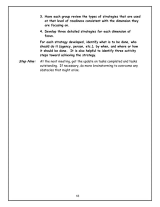 3. Have each group review the types of strategies that are used
                at that level of readiness consistent with the dimension they
                are focusing on.
             4. Develop three detailed strategies for each dimension of
                focus.
             For each strategy developed, identify what is to be done, who
             should do it (agency, person, etc.), by when, and where or how
             it should be done. It is also helpful to identify three activity
             steps toward achieving the strategy.
Step Nine:   At the next meeting, get the update on tasks completed and tasks
             outstanding. If necessary, do more brainstorming to overcome any
             obstacles that might arise.




                                    43
 