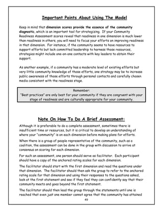 Important Points About Using The Model

Keep in mind that dimension scores provide the essence of the community
diagnostic, which is an important tool for strategizing. If your Community
Readiness Assessment scores reveal that readiness in one dimension is much lower
than readiness in others, you will need to focus your efforts on improving readiness
in that dimension. For instance, if the community seems to have resources to
support efforts but lack committed leadership to harness those resources,
strategies might include one-on-one contacts with key leaders to obtain their
support.

As another example, if a community has a moderate level of existing efforts but
very little community knowledge of those efforts, one strategy may be to increase
public awareness of those efforts through personal contacts and carefully chosen
media consistent with the readiness stage.


                                    Remember:
“Best practices” are only best for your community if they are congruent with your
      stage of readiness and are culturally appropriate for your community.




             Note On How To Do A Brief Assessment:
Although it is preferable to do a complete assessment, sometimes there is
insufficient time or resources, but it is critical to develop an understanding of
where your “community” is on each dimension before making plans for efforts.
When there is a group of people representative of the community, such as a
coalition, the assessment can be done in the group with discussion to arrive at
consensus on scoring for each dimension.
For such an assessment, one person should serve as facilitator. Each participant
should have a copy of the anchored rating scales for each dimension.
The facilitator should start with the first dimension and read the questions under
that dimension. The facilitator should then ask the group to refer to the anchored
rating scale for that dimension and using their responses to the questions asked,
look at the first statement and see if they feel they can confidently say that their
community meets and goes beyond the first statement.
The facilitator should then lead the group through the statements until one is
reached that even just one member cannot agree that the community has attained
                                             49
 