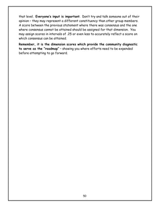 that level. Everyone’s input is important. Don’t try and talk someone out of their
opinion – they may represent a different constituency than other group members.
A score between the previous statement where there was consensus and the one
where consensus cannot be attained should be assigned for that dimension. You
may assign scores in intervals of .25 or even less to accurately reflect a score on
which consensus can be attained.
Remember, it is the dimension scores which provide the community diagnostic
to serve as the “roadmap” – showing you where efforts need to be expended
before attempting to go forward.




                                            50
 