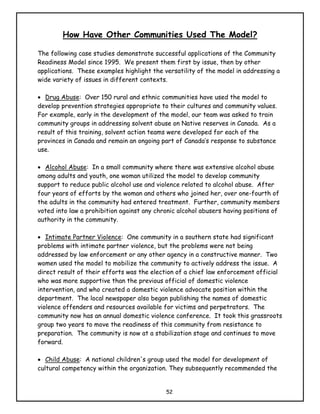 How Have Other Communities Used The Model?

The following case studies demonstrate successful applications of the Community
Readiness Model since 1995. We present them first by issue, then by other
applications. These examples highlight the versatility of the model in addressing a
wide variety of issues in different contexts.

• Drug Abuse: Over 150 rural and ethnic communities have used the model to
develop prevention strategies appropriate to their cultures and community values.
For example, early in the development of the model, our team was asked to train
community groups in addressing solvent abuse on Native reserves in Canada. As a
result of this training, solvent action teams were developed for each of the
provinces in Canada and remain an ongoing part of Canada’s response to substance
use.

• Alcohol Abuse: In a small community where there was extensive alcohol abuse
among adults and youth, one woman utilized the model to develop community
support to reduce public alcohol use and violence related to alcohol abuse. After
four years of efforts by the woman and others who joined her, over one-fourth of
the adults in the community had entered treatment. Further, community members
voted into law a prohibition against any chronic alcohol abusers having positions of
authority in the community.

• Intimate Partner Violence: One community in a southern state had significant
problems with intimate partner violence, but the problems were not being
addressed by law enforcement or any other agency in a constructive manner. Two
women used the model to mobilize the community to actively address the issue. A
direct result of their efforts was the election of a chief law enforcement official
who was more supportive than the previous official of domestic violence
intervention, and who created a domestic violence advocate position within the
department. The local newspaper also began publishing the names of domestic
violence offenders and resources available for victims and perpetrators. The
community now has an annual domestic violence conference. It took this grassroots
group two years to move the readiness of this community from resistance to
preparation. The community is now at a stabilization stage and continues to move
forward.

• Child Abuse: A national children's group used the model for development of
cultural competency within the organization. They subsequently recommended the


                                            52
 