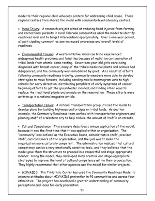 model to their regional child advocacy centers for addressing child abuse. These
regional centers then shared the model with community-level advocacy centers.

• Head Injury: A research project aimed at reducing head injuries from farming
and recreational pursuits in rural Colorado communities used the model to identify
readiness level and to target interventions appropriately. Over a one-year period,
all participating communities saw increased awareness and overall levels of
readiness.

• Environmental Trauma: A western Native American tribe experienced
widespread health problems and fatalities because of radiation contamination of
tribal lands from atomic-bomb testing. Seventeen-year-old girls were being
diagnosed with breast cancer, many of the tribe’s medicinal plants and animals had
disappeared, and the community was immobilized by grief. As a result of efforts
following community readiness training, community members were able to develop
strategies to move forward, including sending mobile mammogram vans to high
schools for early detection, distributing pamphlets of early symptoms of cancer,
beginning efforts to get the groundwater cleaned, and finding other ways to
replace the traditional plants and animals on the reservation. These efforts were
written up in a national magazine article.

• Transportation Issues: A national transportation group utilized the model to
develop plans for building highways and bridges on tribal lands. As another
example, the Community Readiness team worked with transportation engineers and
planning staff of a Western city to help reduce the amount of traffic on streets.

• Cultural Competency: This example describes a unique application of the model,
because it was the first time that it was applied within an organization. The
“community” was defined as the Executive Board, administrative staff, provider
staff, and consumers of the organization, and the goal was to make the
organization more culturally competent. The administration realized that cultural
competency can be a very emotionally sensitive topic, and they believed that the
model gave them the structure to proceed in a respectful and stage-appropriate
manner. Using the model, they developed many creative and stage-appropriate
strategies to improve the level of cultural competency within their organization.
They highly recommend that other agencies use the model for similar projects.

• HIV/AIDS: The Tri-Ethnic Center has used the Community Readiness Model to
examine attitudes about HIV/AIDS prevention in 40 communities and across four
ethnicities. The project has developed a greater understanding of community
perceptions and ideas for early prevention.
                                           53
 
