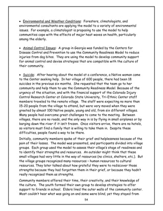 • Environmental and Weather Conditions: Foresters, climatologists, and
environmental consultants are applying the model to a variety of environmental
issues. For example, a climatologist is proposing to use the model to help
communities cope with the effects of major heat waves on health, particularly
among the elderly.

• Animal Control Issues: A group in Georgia was funded by the Centers for
Disease Control and Prevention to use the Community Readiness Model to reduce
injuries from dog bites. They are using the model to develop community support
for animal control and devise strategies that are compatible with the culture of
their community.

• Suicide: After hearing about the model at a conference, a Native woman came
to the Center seeking help. In her village of 600 people, there had been 18
suicides in the previous six months. She requested that the team go to her
community and help them to use the Community Readiness Model. Because of the
urgency of the situation, and with the financial support of the Colorado Injury
Control Research Center at Colorado State University, Tri-Ethnic Center staff
members traveled to the remote village. The staff were expecting no more than
15-20 people from the village to attend, but were very moved when they were
greeted by almost 100 Native people, young and old, from six different villages.
Many people had overcome great challenges to come to the meeting. Between
villages, there are no roads, and the only way in is by flying in small airplanes or by
barging down the river if it isn’t frozen. Once visitors arrive, there are no hotels,
so visitors must find a family that is willing to take them in. Despite these
difficulties, people found a way to be there.
Initially, community members spoke of their grief and helplessness because of the
pain of their losses. The model was presented, and participants divided into village
groups. Each group used the model to assess their village’s stage of readiness and
to identify their strengths and resources. An outsider might think that these
small villages had very little in the way of resources (no clinics, shelters, etc.). But
the village groups recognized many resources – human resources to cultural
resources. They later talked about how grateful they were to rediscover those
strengths because they had forgotten them in their grief, or because they hadn’t
really recognized them as strengths.
Community members offered their time, their creativity, and their knowledge of
the culture. The youth formed their own group to develop strategies to offer
support to friends in school. Elders lined the outer walls of the community center.
Most couldn’t hear what was going on and some were blind, yet they stayed from
                                              54
 