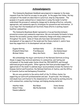 Acknowledgments
    This Community Readiness Handbook was prepared in response to the many
requests from the field for an easy-to-use guide. In the pages that follow, the key
concepts of the model are described in a practical, step-by-step manner. The
purpose is to guide communities or researchers in using the model to better
understand the process of community change and to develop effective, culturally-
appropriate, and community-specific strategies for prevention and intervention. It
is our hope that this handbook will facilitate those efforts in working toward
healthier communities.
    The Community Readiness Model represents a true partnership between
prevention science and community experience. We are extremely fortunate to have
shared the successful journey toward community change with many communities
throughout the world. Some of those who have been instrumental in the
development of key aspects of the model and the theory behind it, and/or have
been key supporters in its development and use include:


   Eugene Oetting             Kathleen Kelly             Zili Sloboda
   Elizabeth Robertson        Fred Beauvais              Joe Donnermeyer
   Michael Slater             Mary Ann Pentz             Sara Jo Nixon

    We acknowledge the major contribution of the National Institute on Drug
Abuse in supporting technical assistance to communities, and testing and
refinement of the model under Center Grant No. P50 DA07074, and through
additional projects and grants. Other agencies that have provided support for
applications of the model to address major social problems include the Centers for
Disease Control and Prevention, the National Institute of Justice, and the Office
of Juvenile Justice and Delinquency Prevention.
    We are very grateful to the entire staff of the Tri-Ethnic Center for
supporting our work with professionalism and zeal. In particular, the following
individuals have contributed to the dissemination of the model by working directly
with communities, conducting trainings, and helping develop materials.

   Heather Helm               Roe Bubar                  Irene Vernon
   Robert Foley               Martha Burnside            Nori Comello
   Pamela LeMaster




                                       1
 