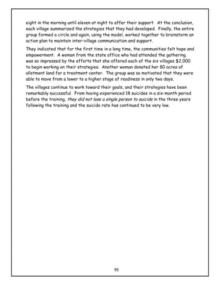 eight in the morning until eleven at night to offer their support. At the conclusion,
each village summarized the strategies that they had developed. Finally, the entire
group formed a circle and again, using the model, worked together to brainstorm an
action plan to maintain inter-village communication and support.
They indicated that for the first time in a long time, the communities felt hope and
empowerment. A woman from the state office who had attended the gathering
was so impressed by the efforts that she offered each of the six villages $2,000
to begin working on their strategies. Another woman donated her 80 acres of
allotment land for a treatment center. The group was so motivated that they were
able to move from a lower to a higher stage of readiness in only two days.
The villages continue to work toward their goals, and their strategies have been
remarkably successful. From having experienced 18 suicides in a six-month period
before the training, they did not lose a single person to suicide in the three years
following the training and the suicide rate has continued to be very low.




                                            55
 