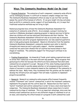 Ways The Community Readiness Model Can Be Used

• Program Evaluation: The evaluation of multi-component, community-wide efforts
can be challenging because it is difficult to measure complex change over time.
The Community Readiness Assessment offers an easy-to-use tool that can help
assess the overall effectiveness of efforts. It can give insight into key outcomes
(such as shifts in community norms, support of local leadership, etc.) in ways that
traditional evaluation methods may not bring to light.

Numerous programs have utilized the Community Readiness Assessment for
evaluation of community-wide efforts. As an example, a project involving ten
counties in Oklahoma developed a planning program to improve services to Native
American children with serious emotional disturbances and their families. The
Community Readiness Assessment offered not only an accurate way to measure
readiness before and after program implementation, but also essential qualitative
data to help guide program development. Based on information from the baseline
Community Readiness Assessment, community members were able to identify
strengths and resources and to gain public support. Another assessment
conducted two years later showed that all counties had moved ahead in their
stages of readiness. The community support for this project continues to be
overwhelming.

• Funding Organizations: As stewards of funds, grant making organizations need
to utilize their resources in the most efficient way possible. They recognize that
good projects often fail because the efforts are more advanced than what some
communities are prepared to accept. Because of this, some funding organizations
have used the model to quickly assess whether or not proposed projects stand a
chance of success in a given community based on the readiness of the community to
address the issue. Many times, they recommend that the grantee use the model to
develop the infrastructure and support that will make it possible to implement
projects successfully.

• Research: Research on community-wide program effectiveness frequently
involves “treatment” and “control” communities, in which the treatment community
implements the program and the control does not. Researchers do their best to
“match” treatment and control communities in order to have a more level basis for
comparison. The Community Readiness Assessment allows researchers to match
communities by stage of readiness. This is an important advantage, since even two
similarly sized communities can be at very different stages of readiness to act on
an issue, and evaluating the effectiveness of a program in both communities could

                                           56
 