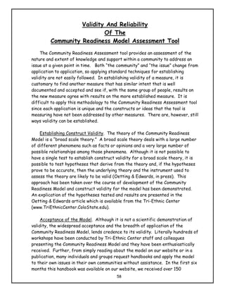 Validity And Reliability
                           Of The
         Community Readiness Model Assessment Tool
     The Community Readiness Assessment tool provides an assessment of the
nature and extent of knowledge and support within a community to address an
issue at a given point in time. Both “the community” and “the issue” change from
application to application, so applying standard techniques for establishing
validity are not easily followed. In establishing validity of a measure, it is
customary to find another measure that has similar intent that is well
documented and accepted and see if, with the same group of people, results on
the new measure agree with results on the more established measure. It is
difficult to apply this methodology to the Community Readiness Assessment tool
since each application is unique and the constructs or ideas that the tool is
measuring have not been addressed by other measures. There are, however, still
ways validity can be established.

    Establishing Construct Validity. The theory of the Community Readiness
Model is a “broad scale theory.” A broad scale theory deals with a large number
of different phenomena such as facts or opinions and a very large number of
possible relationships among those phenomena. Although it is not possible to
have a single test to establish construct validity for a broad scale theory, it is
possible to test hypotheses that derive from the theory and, if the hypotheses
prove to be accurate, then the underlying theory and the instrument used to
assess the theory are likely to be valid (Oetting & Edwards, in press). This
approach has been taken over the course of development of the Community
Readiness Model and construct validity for the model has been demonstrated.
An explication of the hypotheses tested and results are presented in the
Oetting & Edwards article which is available from the Tri-Ethnic Center
(www.TriEthnicCenter.ColoState.edu).

     Acceptance of the Model. Although it is not a scientific demonstration of
validity, the widespread acceptance and the breadth of application of the
Community Readiness Model, lends credence to its validity. Literally hundreds of
workshops have been conducted by Tri-Ethnic Center staff and colleagues
presenting the Community Readiness Model and they have been enthusiastically
received. Further, from simply reading about the model on our website or in a
publication, many individuals and groups request handbooks and apply the model
to their own issues in their own communities without assistance. In the first six
months this handbook was available on our website, we received over 150
                                          58
 