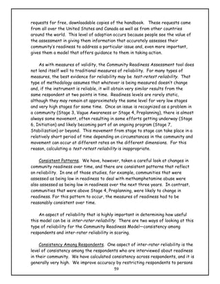 requests for free, downloadable copies of the handbook. These requests came
from all over the United States and Canada as well as from other countries
around the world. This level of adoption occurs because people see the value of
the assessment in giving them information that accurately assesses their
community’s readiness to address a particular issue and, even more important,
gives them a model that offers guidance to them in taking action.

    As with measures of validity, the Community Readiness Assessment tool does
not lend itself well to traditional measures of reliability. For many types of
measures, the best evidence for reliability may be test-retest reliability. That
type of methodology assumes that whatever is being measured doesn’t change
and, if the instrument is reliable, it will obtain very similar results from the
same respondent at two points in time. Readiness levels are rarely static,
although they may remain at approximately the same level for very low stages
and very high stages for some time. Once an issue is recognized as a problem in
a community (Stage 3, Vague Awareness or Stage 4, Preplanning), there is almost
always some movement, often resulting in some efforts getting underway (Stage
6, Initiation) and likely becoming part of an ongoing program (Stage 7,
Stabilization) or beyond. This movement from stage to stage can take place in a
relatively short period of time depending on circumstances in the community and
movement can occur at different rates on the different dimensions. For this
reason, calculating a test-retest reliability is inappropriate.

    Consistent Patterns. We have, however, taken a careful look at changes in
community readiness over time, and there are consistent patterns that reflect
on reliability. In one of those studies, for example, communities that were
assessed as being low in readiness to deal with methamphetamine abuse were
also assessed as being low in readiness over the next three years. In contrast,
communities that were above Stage 4, Preplanning, were likely to change in
readiness. For this pattern to occur, the measures of readiness had to be
reasonably consistent over time.

    An aspect of reliability that is highly important in determining how useful
this model can be is inter-rater reliability. There are two ways of looking at this
type of reliability for the Community Readiness Model—consistency among
respondents and inter-rater reliability in scoring.

     Consistency Among Respondents. One aspect of inter-rater reliability is the
level of consistency among the respondents who are interviewed about readiness
in their community. We have calculated consistency across respondents, and it is
generally very high. We improve accuracy by restricting respondents to persons
                                          59
 