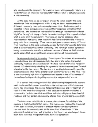 who have been in the community for a year or more, which generally results in a
valid interview--an interview that accurately reflects what is actually happening
in the community.

    At the same time, we do not expect or want to obtain exactly the same
information from each respondent – that is why we select respondents with
different community roles and community connections. Each respondent is
expected to have a unique perspective and their responses will reflect that
perspective. The information that is collected through the interviews is never
“right” or “wrong” – it simply reflects the understanding of the respondent about
what is going on in the community. There are, of course, occasions when
respondents do not agree; when they have radically different views of what is
going on in their community. If one respondent gives responses vastly different
from the others in the same community, we add further interviews to determine
what is actually occurring in that community. The very high level of agreement
among respondents is, therefore, enhanced because of these methods that we
use to assure that we are getting an accurate picture of the community.

     Inter-rater Reliability in Scoring. Transcripts of interviews with community
respondents are scored independently by two scorers to obtain the level of
community readiness on each dimension. We have tested inter-rater reliability
on over 120 interviews by checking the agreement between scores given for each
interview by the two raters. The two scorers, working independently, gave the
exact same score when rating dimensions on an interview 92% of the time. This
is an exceptionally high level of agreement and speaks to the effectiveness of
the anchored rating scales in guiding appropriate assignment of scores.

    It is part of the scoring protocol that after scoring independently, scorers
meet to discuss their scores on each interview and agree on a final consensus
score. We interviewed the scorers following this process and for nearly all of
the 8% of the time they disagreed, it was because one scorer overlooked a
statement in the interview that would have indicated a higher or lower level of
readiness and that person subsequently altered their original score accordingly.

    The inter-rater reliability is, in a sense, also evidence for validity of the
measure in that it reflects that each of the two persons reading the transcript
of the same interview, were able to extract information leading them to
conclude that the community was at the same level of readiness. If the
assessment scales were not well grounded in the theory, we would expect to see
much more individual interpretation and much less agreement.

                                          60
 