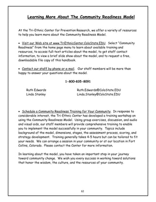 Learning More About The Community Readiness Model


At the Tri-Ethnic Center for Prevention Research, we offer a variety of resources
to help you learn more about the Community Readiness Model.

• Visit our Web site at www.TriEthnicCenter.ColoState.EDU. Select “Community
Readiness” from the home page menu to learn about available training and
resources, to access full-text articles about the model, to get staff contact
information, to view a brief slide show about the model, and to request a free,
downloadable file copy of this handbook.

• Contact our staff by phone or e-mail. Our staff members will be more than
happy to answer your questions about the model.

                                1-800–835-8091

     Ruth Edwards                       Ruth.Edwards@ColoState.EDU
     Linda Stanley                      Linda.Stanley@ColoState.EDU




• Schedule a Community Readiness Training for Your Community. In response to
considerable interest, the Tri-Ethnic Center has developed a training workshop on
using the Community Readiness Model. Using group exercises, discussion, and audio
and visual aids, our staff members will provide comprehensive training to enable
you to implement the model successfully in your community. Topics include
background of the model, dimensions, stages, the assessment process, scoring, and
strategy development. Training generally takes 4-5 hours but can be tailored to fit
your needs. We can arrange a session in your community or at our location in Fort
Collins, Colorado. Please contact the Center for more information.

In learning about the model, you have taken an important step in your journey
toward community change. We wish you every success in working toward solutions
that honor the wisdom, the culture, and the resources of your community.




                                           61
 