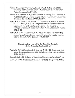 Plested, B.A., Jumper-Thurman, P., Edwards, R. W., & Oetting, E. R. (1998).
      Community readiness: A tool for effective community-based prevention.
      Prevention Researcher, 5(2), 5-7.
Plested, B. A., Smitham, D. M., Jumper-Thurman, P., Oetting, E. R., & Edwards, R.
      W. (1999). Readiness for drug use prevention in rural minority communities.
      Substance Use and Misuse, 34(4&5), 521-544.
Slater, M. D., Edwards, R. W., Plested, B. A., Thurman, P. J., Kelly, K. J., Comello,
     M. L. G., & Keefe, T. J. (2005). Using Community Readiness key informant
     assessments in a randomized group prevention trial: Impact of a
     participatory community-media intervention. Journal of Community Health,
     30(1),39-53.
Slater, M. D., Kelly, K., & Edwards, R. W. (2000). Integrating social marketing,
     community readiness and media advocacy in community-based prevention
     efforts. Social Marketing Quarterly, 6(3), 125-137.



            Selected readings relevant to the theoretical foundation
                      of the Community Readiness Model:

Prochaska, J. O., DiClemente, C. C., & Norcross, J. C. (1992). In search of how
     people change: Applications to addictive behaviors. American Psychologist,
     47(9), 1102-1114.
Rogers, E. M. (1983). Diffusion of Innovations (3rd ed.). New York: Free Press.
Warren, R. (1978). The Community in America (3rd ed.). Chicago: Rand-McNally.




                                            63
 