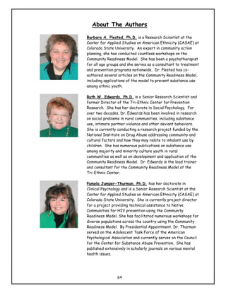 About The Authors

Barbara A. Plested, Ph.D. is a Research Scientist at the
Center for Applied Studies on American Ethnicity (CASAE) at
Colorado State University. An expert in community action
planning, she has conducted countless workshops on the
Community Readiness Model. She has been a psychotherapist
for all age groups and she serves as a consultant to treatment
and prevention programs nationwide. Dr. Plested has co-
authored several articles on the Community Readiness Model,
including applications of the model to prevent substance use
among ethnic youth.

Ruth W. Edwards, Ph.D. is a Senior Research Scientist and
former Director of the Tri-Ethnic Center for Prevention
Research. She has her doctorate in Social Psychology. For
over two decades, Dr. Edwards has been involved in research
on social problems in rural communities, including substance
use, intimate partner violence and other deviant behaviors.
She is currently conducting a research project funded by the
National Institute on Drug Abuse addressing community and
cultural factors and how they may relate to inhalant use by
children. She has numerous publications on substance use
among majority and minority culture youth in rural
communities as well as on development and application of the
Community Readiness Model. Dr. Edwards is the lead trainer
and consultant for the Community Readiness Model at the
Tri-Ethnic Center.

Pamela Jumper-Thurman, Ph.D. has her doctorate in
Clinical Psychology and is a Senior Research Scientist at the
Center for Applied Studies on American Ethnicity (CASAE) at
Colorado State University. She is currently project director
for a project providing technical assistance to Native
Communities for HIV prevention using the Community
Readiness Model. She has facilitated numerous workshops for
diverse populations across the country using the Community
Readiness Model. By Presidential Appointment, Dr. Thurman
served on the Adolescent Task Force of the American
Psychological Association and currently serves on the Council
for the Center for Substance Abuse Prevention. She has
published extensively in scholarly journals on various mental
health issues.




                64
 