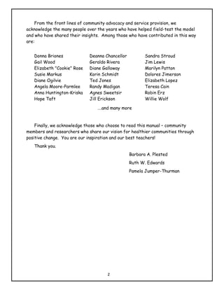 From the front lines of community advocacy and service provision, we
acknowledge the many people over the years who have helped field-test the model
and who have shared their insights. Among those who have contributed in this way
are:


   Donna Briones             Deanna Chancellor          Sandra Stroud
   Gail Wood                 Geraldo Rivera             Jim Lewis
   Elizabeth "Cookie" Rose   Diane Galloway             Marilyn Patton
   Susie Markus              Korin Schmidt              Dolores Jimerson
   Diane Ogilvie             Ted Jones                  Elizabeth Lopez
   Angela Moore-Parmlee      Randy Madigan              Teresa Cain
   Anna Huntington-Kriska    Agnes Sweetsir             Robin Erz
   Hope Taft                 Jill Erickson              Willie Wolf

                                 ….and many more


    Finally, we acknowledge those who choose to read this manual – community
members and researchers who share our vision for healthier communities through
positive change. You are our inspiration and our best teachers!
   Thank you.
                                                 Barbara A. Plested
                                                 Ruth W. Edwards
                                                 Pamela Jumper-Thurman




                                      2
 