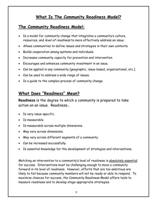 What Is The Community Readiness Model?

The Community Readiness Model:

•   Is a model for community change that integrates a community’s culture,
    resources, and level of readiness to more effectively address an issue.
•   Allows communities to define issues and strategies in their own contexts.
•   Builds cooperation among systems and individuals.
•   Increases community capacity for prevention and intervention.
•   Encourages and enhances community investment in an issue.
•   Can be applied in any community (geographic, issue-based, organizational, etc.).
•   Can be used to address a wide range of issues.
•   Is a guide to the complex process of community change.



What Does “Readiness” Mean?
Readiness is the degree to which a community is prepared to take
action on an issue. Readiness…

•   Is very issue-specific.
•   Is measurable.
•   Is measurable across multiple dimensions.
•   May vary across dimensions.
•   May vary across different segments of a community.
•   Can be increased successfully.
•   Is essential knowledge for the development of strategies and interventions.


Matching an intervention to a community’s level of readiness is absolutely essential
for success. Interventions must be challenging enough to move a community
forward in its level of readiness. However, efforts that are too ambitious are
likely to fail because community members will not be ready or able to respond. To
maximize chances for success, the Community Readiness Model offers tools to
measure readiness and to develop stage-appropriate strategies.


                                         3
 