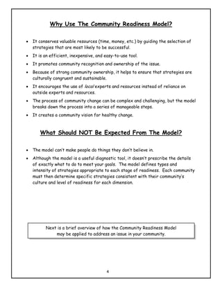 Why Use The Community Readiness Model?

•   It conserves valuable resources (time, money, etc.) by guiding the selection of
    strategies that are most likely to be successful.
•   It is an efficient, inexpensive, and easy-to-use tool.
•   It promotes community recognition and ownership of the issue.
•   Because of strong community ownership, it helps to ensure that strategies are
    culturally congruent and sustainable.
•   It encourages the use of local experts and resources instead of reliance on
    outside experts and resources.
•   The process of community change can be complex and challenging, but the model
    breaks down the process into a series of manageable steps.
•   It creates a community vision for healthy change.



       What Should NOT Be Expected From The Model?

•   The model can’t make people do things they don’t believe in.
•   Although the model is a useful diagnostic tool, it doesn’t prescribe the details
    of exactly what to do to meet your goals. The model defines types and
    intensity of strategies appropriate to each stage of readiness. Each community
    must then determine specific strategies consistent with their community’s
    culture and level of readiness for each dimension.




          Next is a brief overview of how the Community Readiness Model
              may be applied to address an issue in your community.




                                          4
 