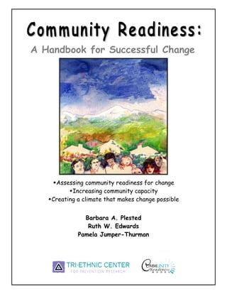 A Handbook for Successful Change




     Assessing community readiness for change
           Increasing community capacity
    Creating a climate that makes change possible


               Barbara A. Plested
                Ruth W. Edwards
             Pamela Jumper-Thurman
 