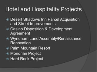 Hotel and Hospitality Projects
 Desert Shadows Inn Parcel Acquisition
  and Street Improvements
 Casino Disposition & Development
  Agreement
 Wyndham Land Assembly/Renaissance
  Renovation
 Palm Mountain Resort
 Mondrian Project
 Hard Rock Project
 