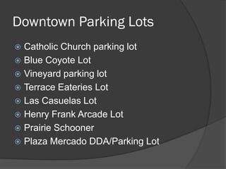 Downtown Parking Lots
 Catholic Church parking lot
 Blue Coyote Lot
 Vineyard parking lot
 Terrace Eateries Lot
 Las Casuelas Lot
 Henry Frank Arcade Lot
 Prairie Schooner
 Plaza Mercado DDA/Parking Lot
 