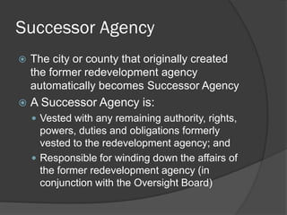 Successor Agency
   The city or county that originally created
    the former redevelopment agency
    automatically becomes Successor Agency
   A Successor Agency is:
     Vested with any remaining authority, rights,
      powers, duties and obligations formerly
      vested to the redevelopment agency; and
     Responsible for winding down the affairs of
      the former redevelopment agency (in
      conjunction with the Oversight Board)
 