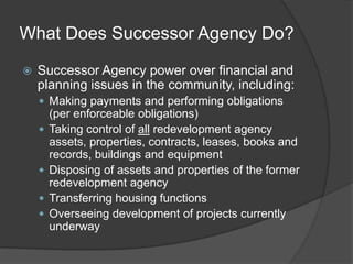 What Does Successor Agency Do?

   Successor Agency power over financial and
    planning issues in the community, including:
     Making payments and performing obligations
        (per enforceable obligations)
       Taking control of all redevelopment agency
        assets, properties, contracts, leases, books and
        records, buildings and equipment
       Disposing of assets and properties of the former
        redevelopment agency
       Transferring housing functions
       Overseeing development of projects currently
        underway
 