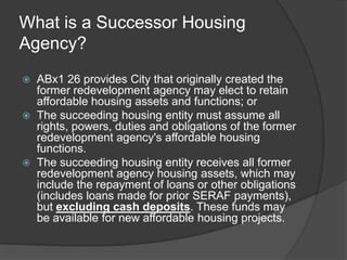 What is a Successor Housing
Agency?
   ABx1 26 provides City that originally created the
    former redevelopment agency may elect to retain
    affordable housing assets and functions; or
   The succeeding housing entity must assume all
    rights, powers, duties and obligations of the former
    redevelopment agency's affordable housing
    functions.
   The succeeding housing entity receives all former
    redevelopment agency housing assets, which may
    include the repayment of loans or other obligations
    (includes loans made for prior SERAF payments),
    but excluding cash deposits. These funds may
    be available for new affordable housing projects.
 
