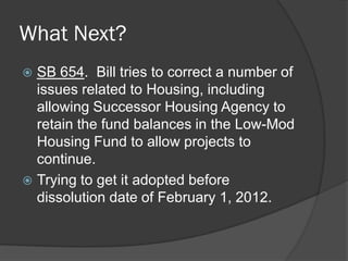 What Next?
 SB 654. Bill tries to correct a number of
  issues related to Housing, including
  allowing Successor Housing Agency to
  retain the fund balances in the Low-Mod
  Housing Fund to allow projects to
  continue.
 Trying to get it adopted before
  dissolution date of February 1, 2012.
 