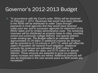 Governor’s 2012-2013 Budget
   "In accordance with the Court's order, RDAs will be dissolved
    on February 1, 2012. Revenues that would have been directed
    to the RDAs will be distributed to make "pass through"
    payments to local agencies that they would have received
    under prior law, and to successor agencies for retirement of the
    RDAs' debts and for limited administrative costs. The remaining
    revenues will be distributed as property taxes to cities, counties,
    school and community college districts, and special districts
    under existing law. The Budget reflects an estimate that
    approximately $1.05 billion in additional property tax revenue
    will be received by K-14 schools in 2011-12, which will offset the
    state's Proposition 98 General Fund obligation. Additional
    property tax revenues are estimated at $340 million for
    counties, $220 million for cities, and $170 million for special
    districts. These amounts are expected to grow as property
    values increase and debts are retired. Additional revenues will
    also be distributed in the next several years as RDA assets are
    monetized."
 