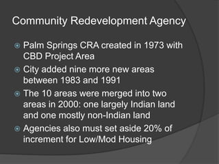 Community Redevelopment Agency

 Palm Springs CRA created in 1973 with
  CBD Project Area
 City added nine more new areas
  between 1983 and 1991
 The 10 areas were merged into two
  areas in 2000: one largely Indian land
  and one mostly non-Indian land
 Agencies also must set aside 20% of
  increment for Low/Mod Housing
 