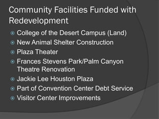Community Facilities Funded with
Redevelopment
 College of the Desert Campus (Land)
 New Animal Shelter Construction
 Plaza Theater
 Frances Stevens Park/Palm Canyon
  Theatre Renovation
 Jackie Lee Houston Plaza
 Part of Convention Center Debt Service
 Visitor Center Improvements
 