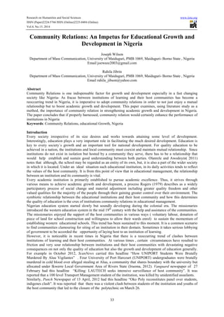 Research on Humanities and Social Sciences www.iiste.org
ISSN (Paper)2224-5766 ISSN (Online)2225-0484 (Online)
Vol.4, No.15, 2014
33
Community Relations: An Impetus for Educational Growth and
Development in Nigeria
Joseph Wilson
Department of Mass Communication, University of Maiduguri, PMB 1069, Maiduguri- Borno State , Nigeria
Email joeweee2003@gmail.com
Rahila Jibrin
Department of Mass Communication, University of Maiduguri, PMB 1069, Maiduguri- Borno State , Nigeria
Email rahila_jibson@yahoo.com
Abstract
Community Relations is one indispensable factor for growth and development especially in a fast changing
society like Nigeria- As fracas between institutions of learning and their host communities has become a
reoccurring trend in Nigeria, it is imperative to adopt community relations in order to not just enjoy a mutual
relationship but to boost academic growth and development. This paper examines, using literature study as a
method, the importance of community relation in strengthening academic growth and development in Nigeria.
The paper concludes that if properly harnessed, community relation would certainly enhance the performance of
institutions in Nigeria
Keywords: Community Relations, educational Growth, Nigeria
Introduction
Every society irrespective of its size desires and works towards attaining some level of development.
Interestingly, education plays a very important role in facilitating the much desired development. Education is
key to every society´s growth and an important tool for national development. For quality education to be
achieved in a nation, the institutions and local community must coexist and maintain mutual relationship. Since
institutions do not exist in isolation but hosted by a community they serve, there has to be a relationship that
would help establish and sustain good understanding between both parties. Olanrele and Awodoyin( 2011)
notes that although, the school may be regarded as an entity of its own, but, it is also a part of the wider society
in which it is located. Under an ideal situation such educational institution, in its daily activities tends to reflect
the values of the host community. It is from this point of view that in educational management, the relationship
between an institution and its community is vital.
Every academic institution is primarily established to pursue academic excellence. Thus, it strives through
various means to achieve academic growth and development, a process Rogers (1979) describes as a widely
participatory process of social change and material adjustment including greater quality freedom and other
valued qualities for the majority of the people through their gaining greater control over their environment. The
symbiotic relationship between the educational institutions and their host community and how this determines
the quality of education is the crux of institutions community relations in educational management.
Nigerian education system started slowly but soundly developing during the colonial era. The missionaries
introduced the western education system in the mid 19th
century with the help and assistance of the communities.
The missionaries enjoyed the support of the host communities in various ways ( voluntary labour, donation of
piece of land for school construction and willingness to allow their wards enrol) to sustain the momentum of
establishing western educational schools. This trend has been sustained to this moment. It is a common scenario
to find communities clamouring for siting of an institution in their domain. Sometimes it takes serious lobbying
of government to be accorded the opportunity of laying host to an institution of learning.
However, it is noticeable in recent times in Nigeria that there is a reoccurring trend of clashes between
institutions of learning and their host communities. At various times , certain circumstances have resulted to
friction and very sour relationship between institutions and their host communities with devastating negative
consequences on not only the quality of education but also the growth and development of education generally.
For example in October 2012, ScanNews carried this headline “How UNIPORT Students Were Brutally
Murdered By Aluu Vigilantes” . Four University of Port Harcourt (UNIPORT) undergraduates were brutally
murdered in cold blood over alleged stealing at Aluu, a community that shares boundary with the university but
allocated under Ikwerre Local Government Area of Rivers State (Iruoma, 2012). Vanguard newspaper of 27
February had this headline “Killing: LAUTECH seeks intensive surveillance of host community”. It was
reported that a 100 level Transport Management student of the institution, was killed by unidentified assailants.
Similarly, Punch Newspaper of 13 April, 2012 had this headline “Oko Poly reconstitutes panel over students,
indigenes clash”. It was reported that there was a violent clash between students of the institution and youths of
the host community that led to the closure of the polytechnic on March 26.
 