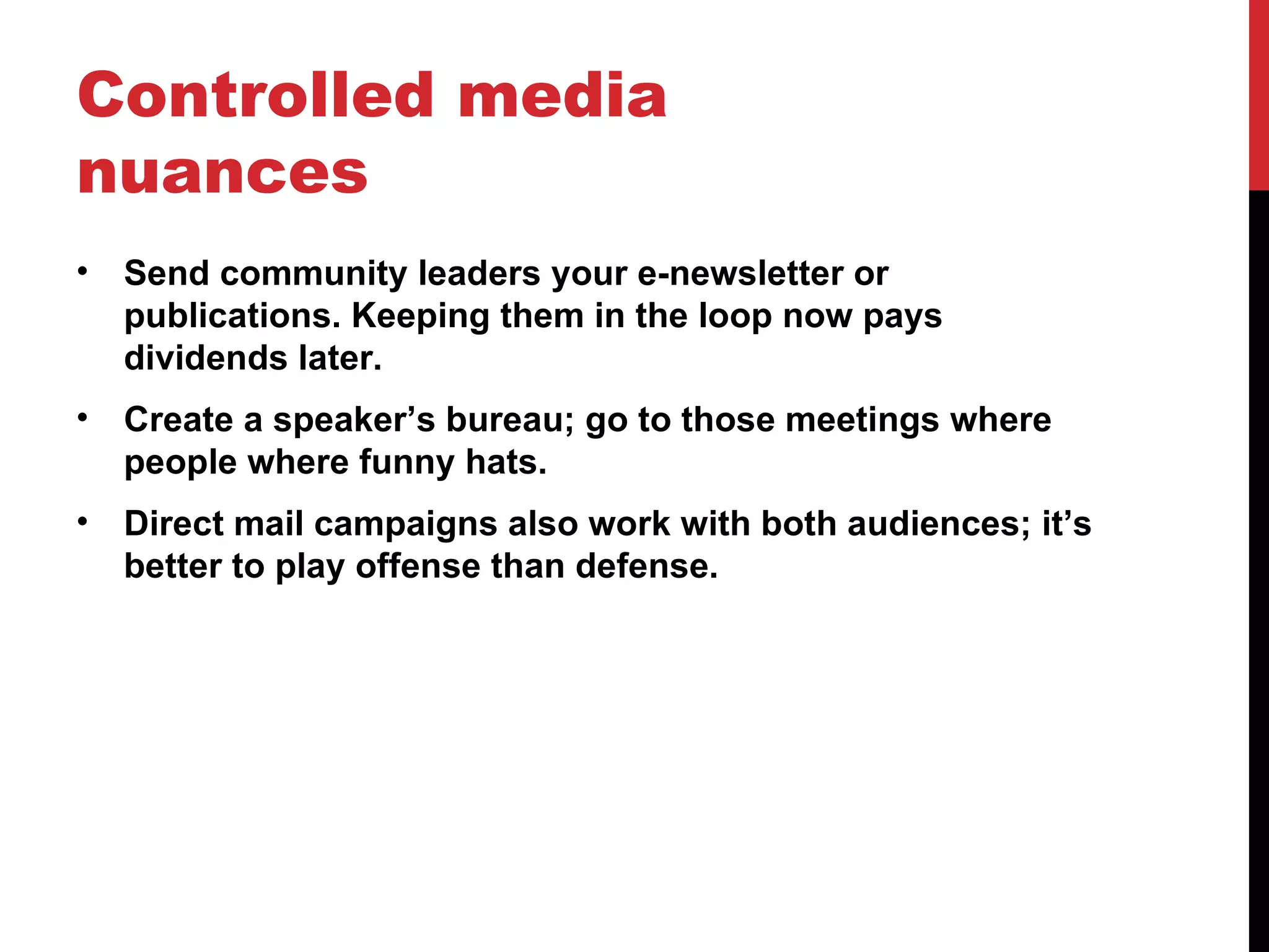 Controlled media nuances Send community leaders your e-newsletter or publications. Keeping them in the loop now pays dividends later. Create a speaker’s bureau; go to those meetings where people where funny hats. Direct mail campaigns also work with both audiences; it’s better to play offense than defense. 