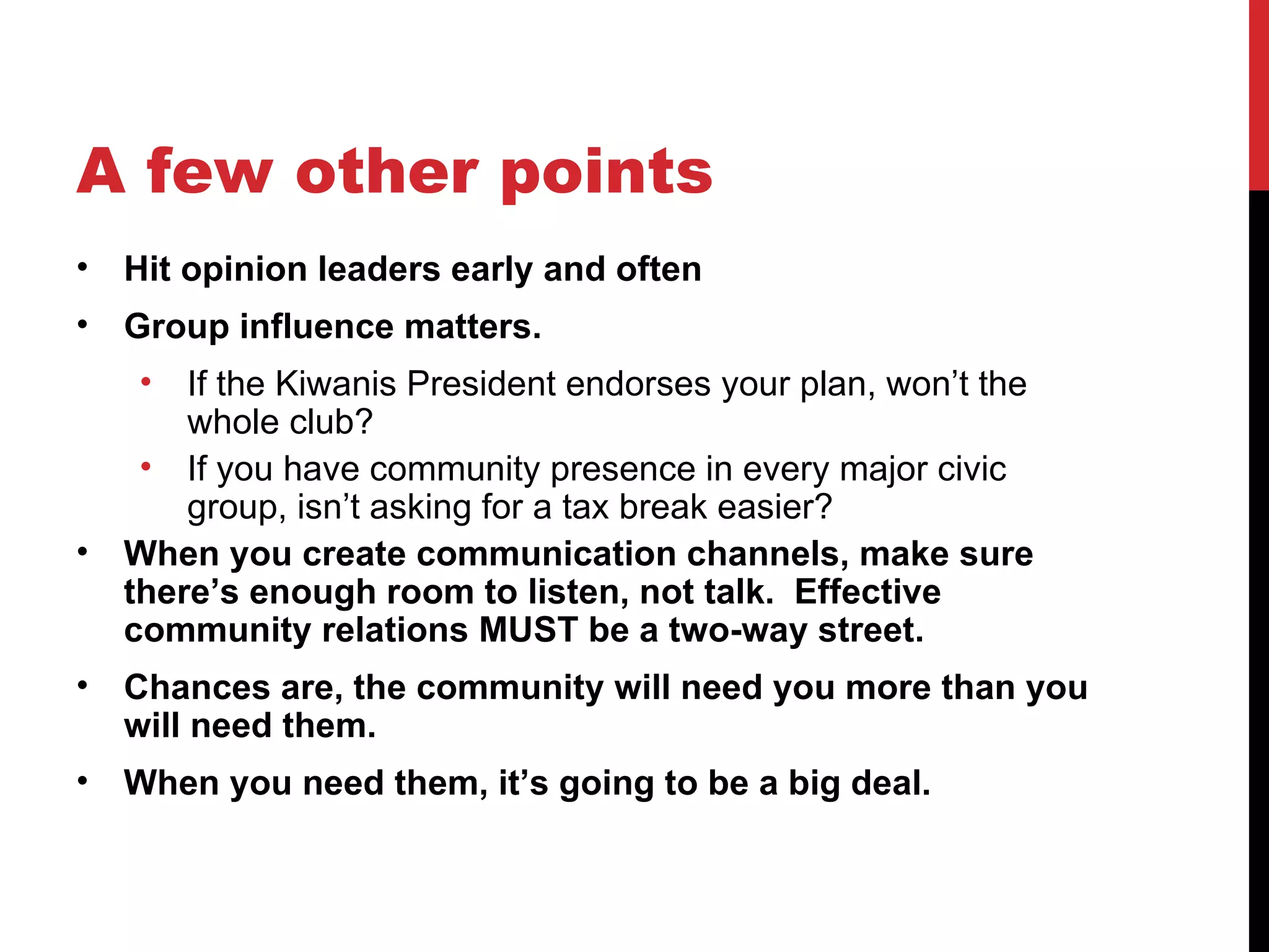 A few other points Hit opinion leaders early and often Group influence matters. If the Kiwanis President endorses your plan, won’t the whole club? If you have community presence in every major civic group, isn’t asking for a tax break easier? When you create communication channels, make sure there’s enough room to listen, not talk.  Effective community relations MUST be a two-way street.  Chances are, the community will need you more than you will need them.  When you need them, it’s going to be a big deal.  