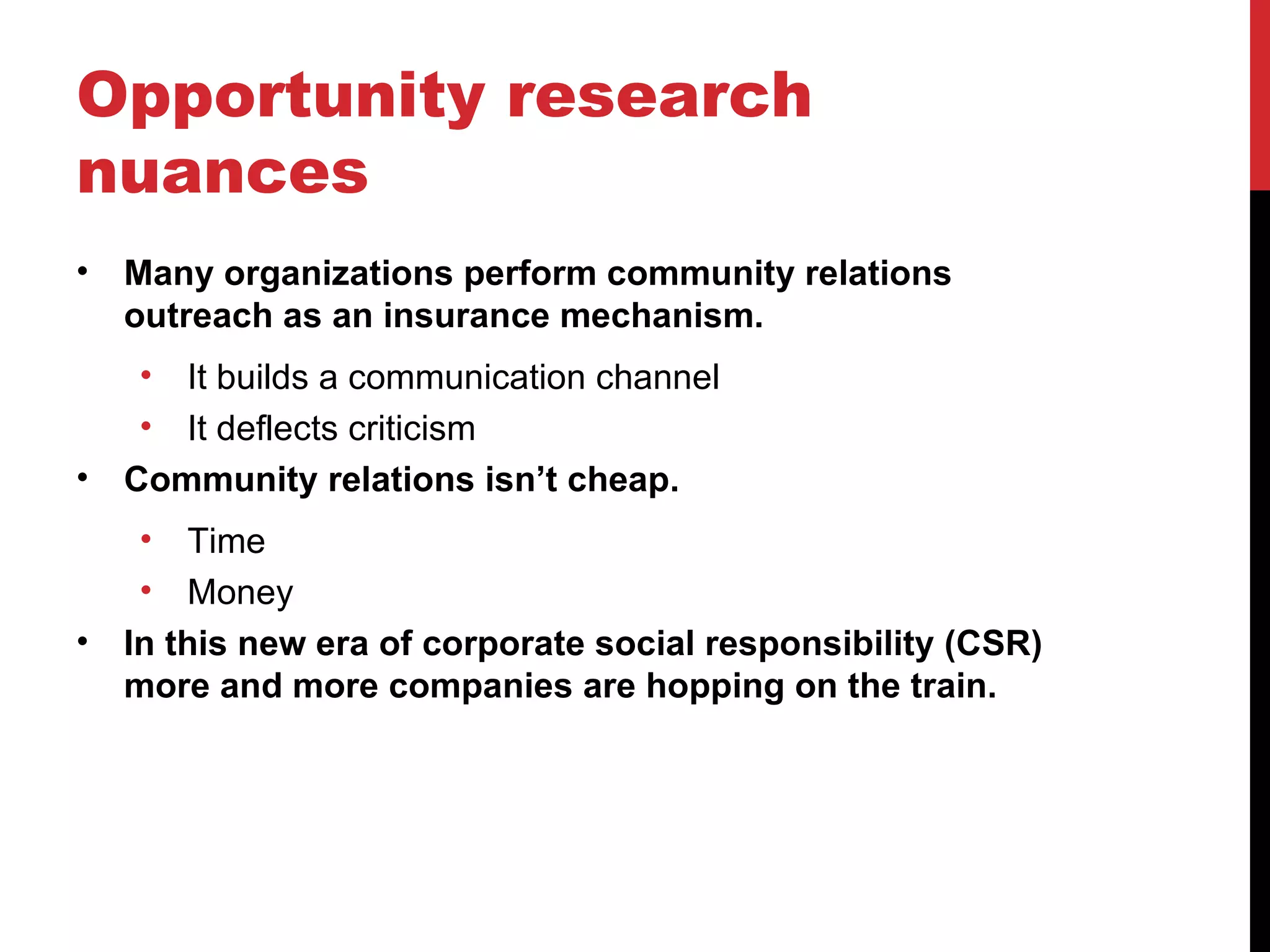 Opportunity research nuances Many organizations perform community relations outreach as an insurance mechanism. It builds a communication channel It deflects criticism Community relations isn’t cheap. Time Money In this new era of corporate social responsibility (CSR) more and more companies are hopping on the train. 