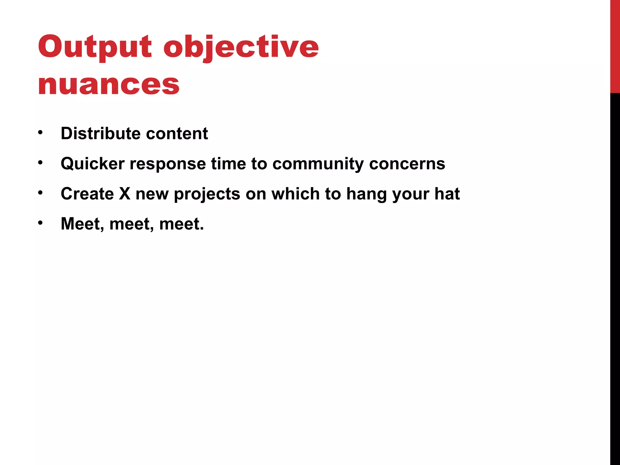 Output objective nuances Distribute content Quicker response time to community concerns Create X new projects on which to hang your hat Meet, meet, meet. 