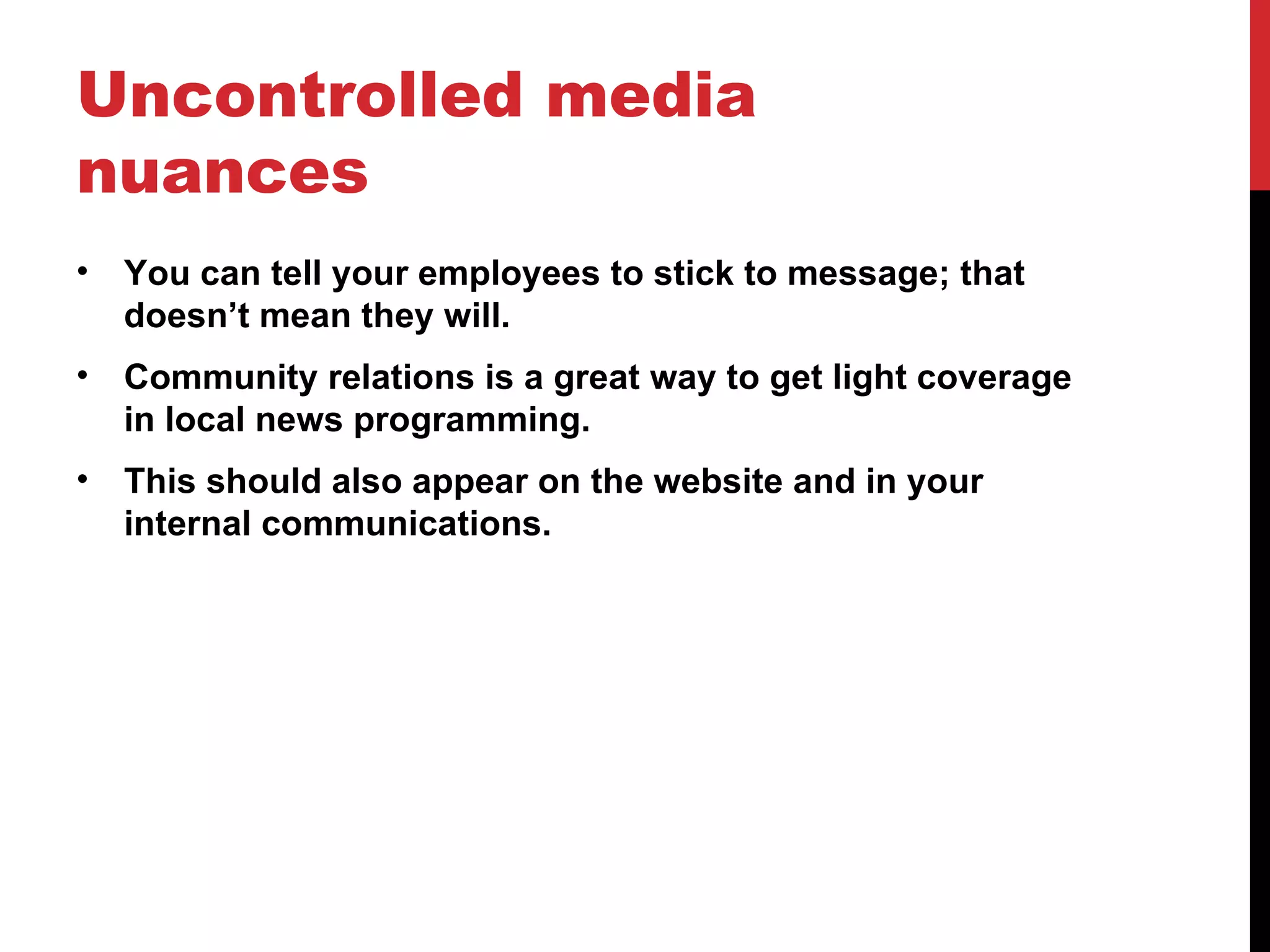 Uncontrolled media nuances You can tell your employees to stick to message; that doesn’t mean they will. Community relations is a great way to get light coverage in local news programming. This should also appear on the website and in your internal communications. 