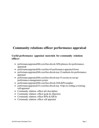 Job Performance Evaluation Form Page 1
Community relations officer performance appraisal
Useful performance appraisal materials for community relations
officer:
 performanceappraisal360.com/free-ebook-2456-phrases-for-performance-
appraisals
 performanceappraisal360.com/free-65-performance-appraisal-forms
 performanceappraisal360.com/free-ebook-top-12-methods-for-performance-
appraisal
 performanceappraisal360.com/free-ebook-top-15-secrets-to-set-up-
performance-management-system
 performanceappraisal360.com/free-ebook-2436-KPI-samples/
 performanceappraisal123.com/free-ebook-top -9-tips-to-writing-a-winning-
self-appraisal
 Community relations officer job description
 Community relations officer goals & objectives
 Community relations officer KPIs & KRAs
 Community relations officer self appraisal
 