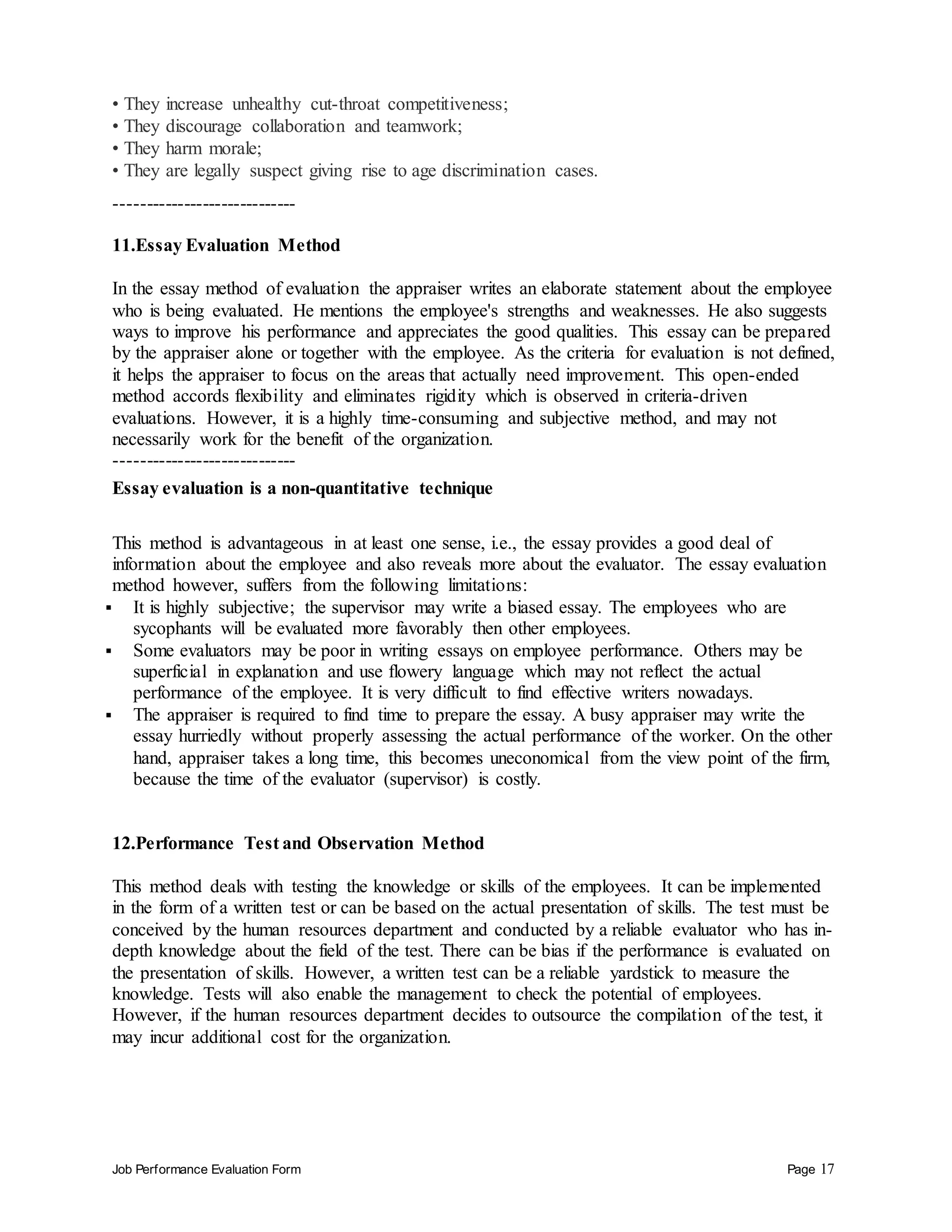 Job Performance Evaluation Form Page 17
• They increase unhealthy cut-throat competitiveness;
• They discourage collaboration and teamwork;
• They harm morale;
• They are legally suspect giving rise to age discrimination cases.
-----------------------------
11.Essay Evaluation Method
In the essay method of evaluation the appraiser writes an elaborate statement about the employee
who is being evaluated. He mentions the employee's strengths and weaknesses. He also suggests
ways to improve his performance and appreciates the good qualities. This essay can be prepared
by the appraiser alone or together with the employee. As the criteria for evaluation is not defined,
it helps the appraiser to focus on the areas that actually need improvement. This open-ended
method accords flexibility and eliminates rigidity which is observed in criteria-driven
evaluations. However, it is a highly time-consuming and subjective method, and may not
necessarily work for the benefit of the organization.
-----------------------------
Essay evaluation is a non-quantitative technique
This method is advantageous in at least one sense, i.e., the essay provides a good deal of
information about the employee and also reveals more about the evaluator. The essay evaluation
method however, suffers from the following limitations:
 It is highly subjective; the supervisor may write a biased essay. The employees who are
sycophants will be evaluated more favorably then other employees.
 Some evaluators may be poor in writing essays on employee performance. Others may be
superficial in explanation and use flowery language which may not reflect the actual
performance of the employee. It is very difficult to find effective writers nowadays.
 The appraiser is required to find time to prepare the essay. A busy appraiser may write the
essay hurriedly without properly assessing the actual performance of the worker. On the other
hand, appraiser takes a long time, this becomes uneconomical from the view point of the firm,
because the time of the evaluator (supervisor) is costly.
12.Performance Test and Observation Method
This method deals with testing the knowledge or skills of the employees. It can be implemented
in the form of a written test or can be based on the actual presentation of skills. The test must be
conceived by the human resources department and conducted by a reliable evaluator who has in-
depth knowledge about the field of the test. There can be bias if the performance is evaluated on
the presentation of skills. However, a written test can be a reliable yardstick to measure the
knowledge. Tests will also enable the management to check the potential of employees.
However, if the human resources department decides to outsource the compilation of the test, it
may incur additional cost for the organization.
 