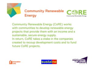 Community Renewable               Insert
         Energy                            logo here


Community Renewable Energy (CoRE) works
with communities to develop renewable energy
projects that provide them with an income and a
sustainable, secure energy supply.
    t i bl                      l
In return, CoRE takes a stake in the companies
created to recoup development costs and to fund
future CoRE projects.
 