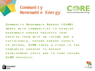Community Renewable Energy ur project Community Renewable Energy (CoRE) works with communities to develop renewable energy projects that provide them with an income and a sustainable, secure energy supply.  In return, CoRE takes a stake in the companies created to recoup development costs and to fund future CoRE projects.  Insert logo here 